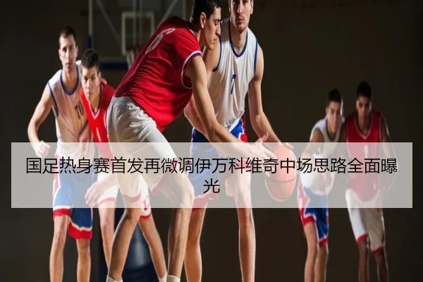 国足热身赛首发再微调伊万科维奇中场思路全面曝光