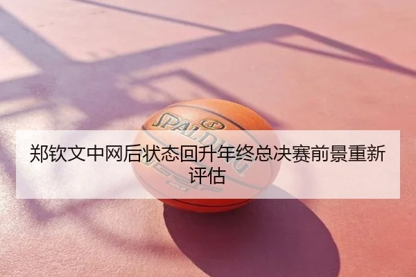 郑钦文中网后状态回升年终总决赛前景重新评估